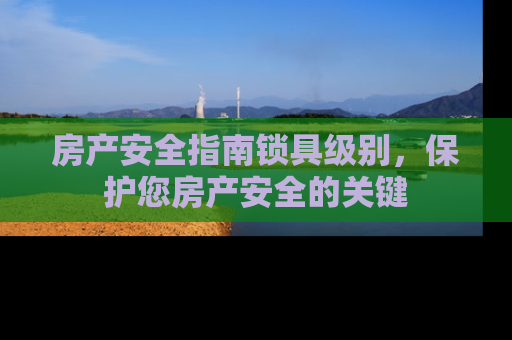 房产安全指南锁具级别，保护您房产安全的关键