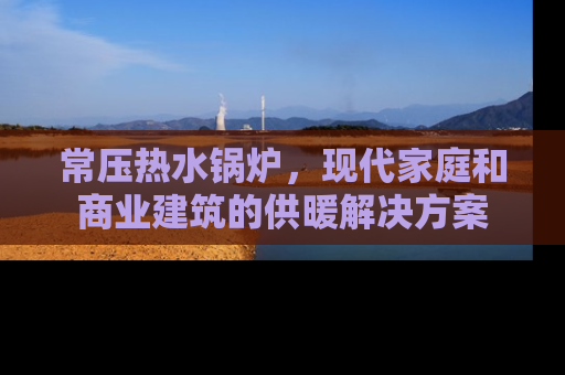 常压热水锅炉，现代家庭和商业建筑的供暖解决方案