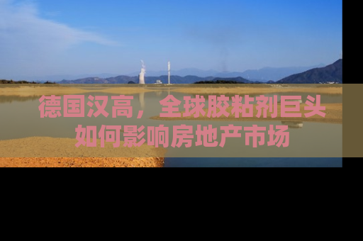 德国汉高，全球胶粘剂巨头如何影响房地产市场
