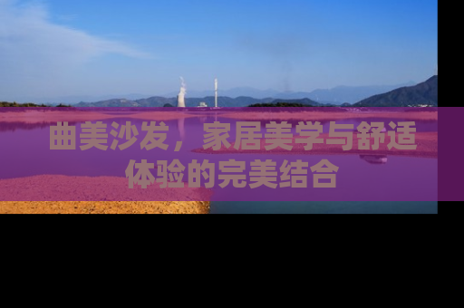 曲美沙发，家居美学与舒适体验的完美结合