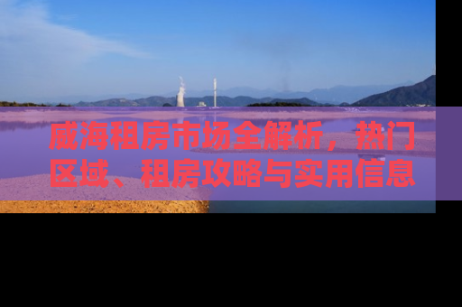 威海租房市场全解析，热门区域、租房攻略与实用信息