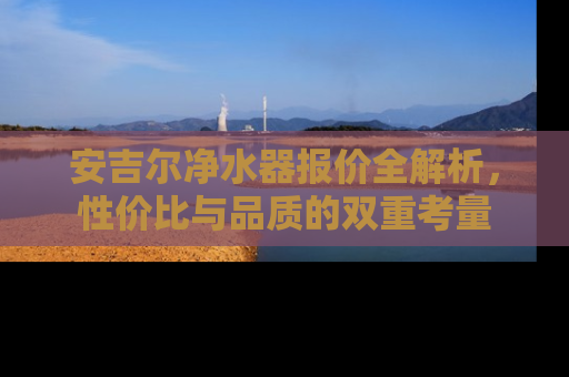 安吉尔净水器报价全解析，性价比与品质的双重考量