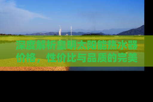 深度解析皇明太阳能热水器价格，性价比与品质的完美结合