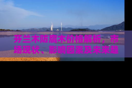 芬兰木防腐木价格解析，市场现状、影响因素及未来趋势