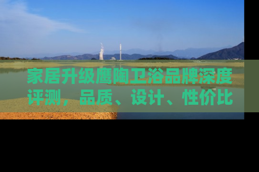家居升级鹰陶卫浴品牌深度评测，品质、设计、性价比全解析