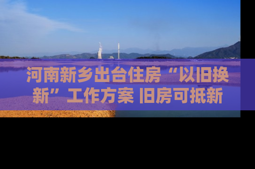 河南新乡出台住房“以旧换新”工作方案 旧房可抵新房70%房款