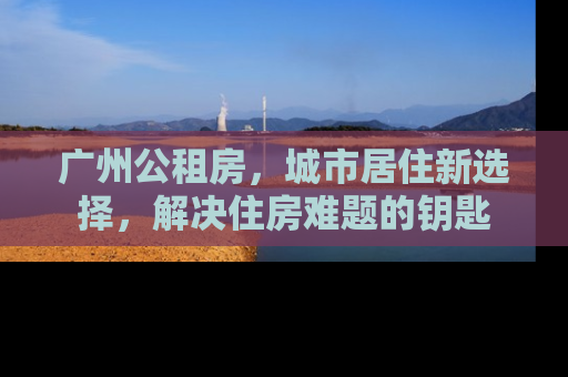 广州公租房，城市居住新选择，解决住房难题的钥匙