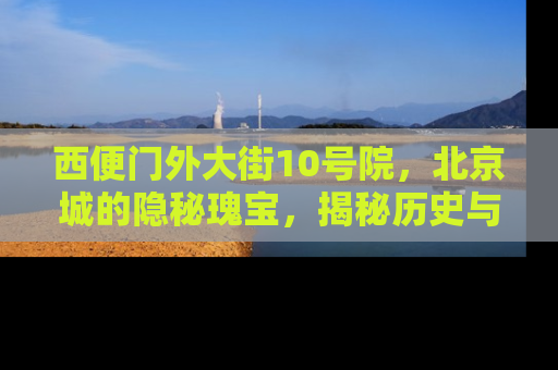 西便门外大街10号院，北京城的隐秘瑰宝，揭秘历史与现代的完美融合
