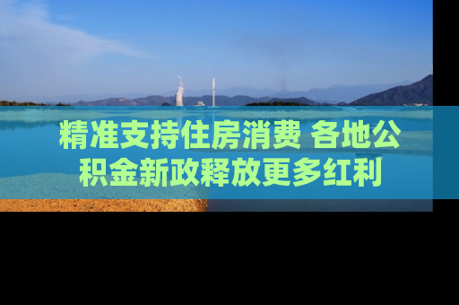 精准支持住房消费 各地公积金新政释放更多红利