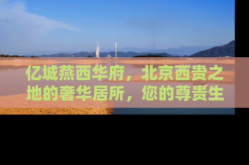 亿城燕西华府，北京西贵之地的奢华居所，您的尊贵生活新起点