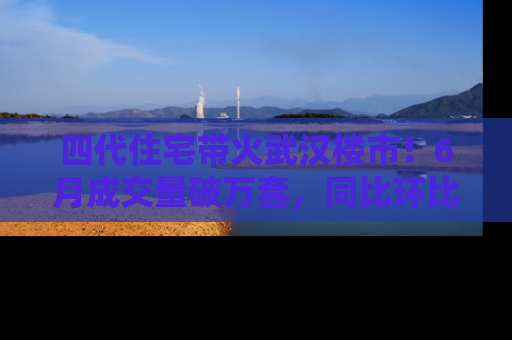 四代住宅带火武汉楼市！6月成交量破万套，同比环比双涨超50％，房价仍承压