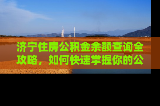 济宁住房公积金余额查询全攻略，如何快速掌握你的公积金账户动态