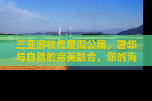 三亚游牧虎度假公寓，奢华与自然的完美融合，您的海滨度假新选择