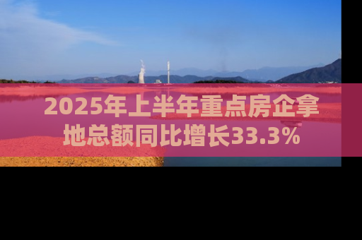 2025年上半年重点房企拿地总额同比增长33.3%