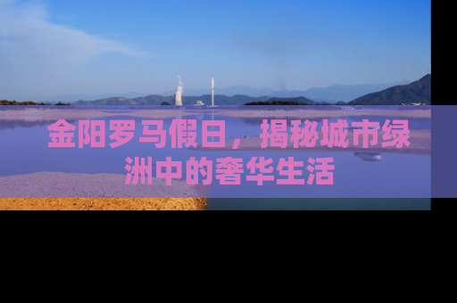 金阳罗马假日，揭秘城市绿洲中的奢华生活