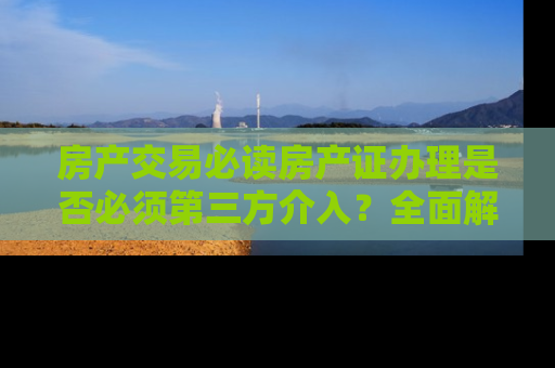 房产交易必读房产证办理是否必须第三方介入?全面解析办理流程与注意事项 房产交易必读房产证办理是否必须第三方介入?全面解析办理流程与注意事项