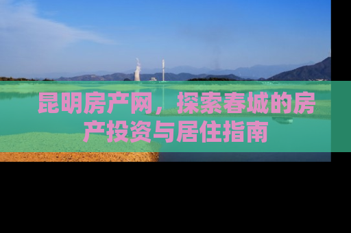 昆明房产网，探索春城的房产投资与居住指南