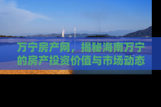 万宁房产网，揭秘海南万宁的房产投资价值与市场动态