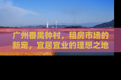 广州番禺钟村，租房市场的新宠，宜居宜业的理想之地