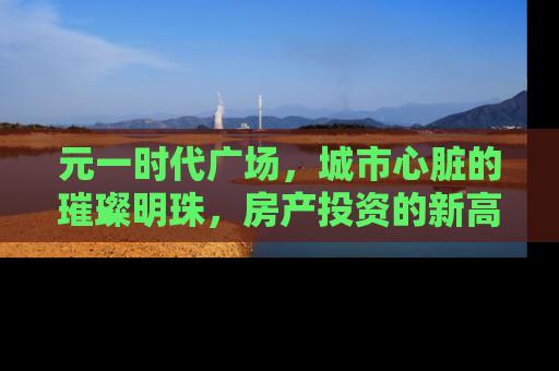 元一时代广场，城市心脏的璀璨明珠，房产投资的新高地