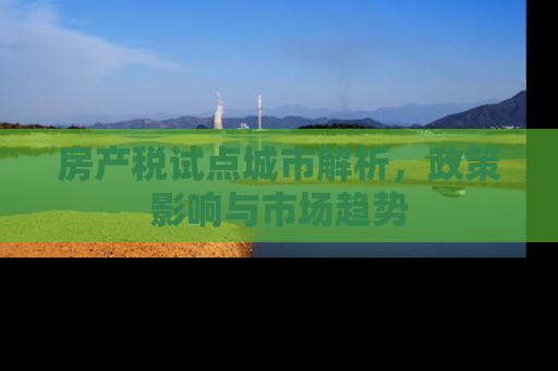 房产税试点城市解析，政策影响与市场趋势