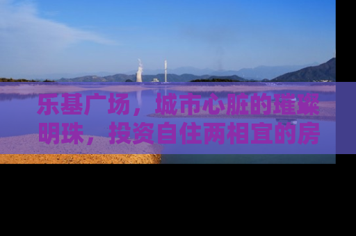 乐基广场，城市心脏的璀璨明珠，投资自住两相宜的房产新地标