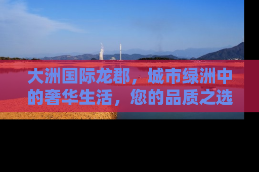 大洲国际龙郡，城市绿洲中的奢华生活，您的品质之选