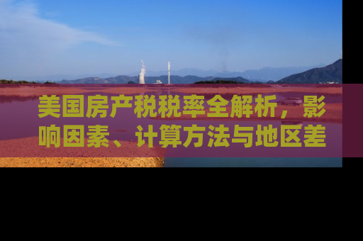 美国房产税税率全解析，影响因素、计算方法与地区差异
