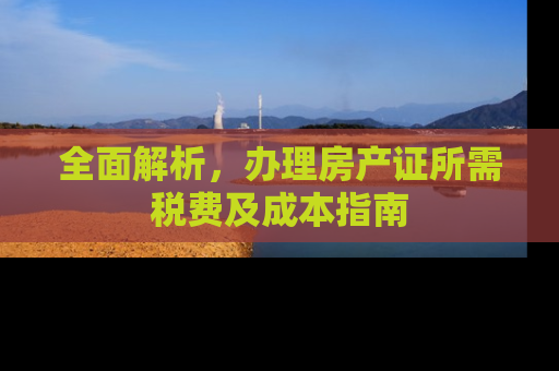 全面解析，办理房产证所需税费及成本指南