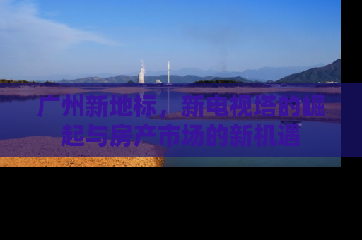广州新地标，新电视塔的崛起与房产市场的新机遇