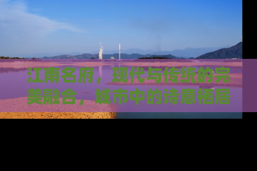 江南名府，现代与传统的完美融合，城市中的诗意栖居