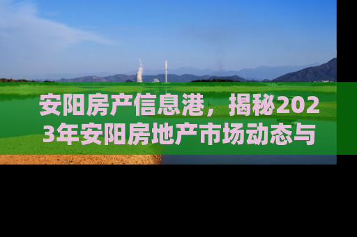 安阳房产信息港，揭秘2023年安阳房地产市场动态与投资指南