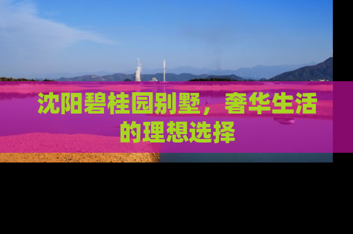 沈阳碧桂园别墅，奢华生活的理想选择