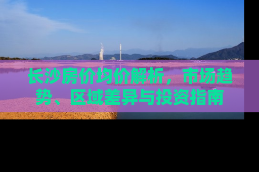 长沙房价均价解析，市场趋势、区域差异与投资指南