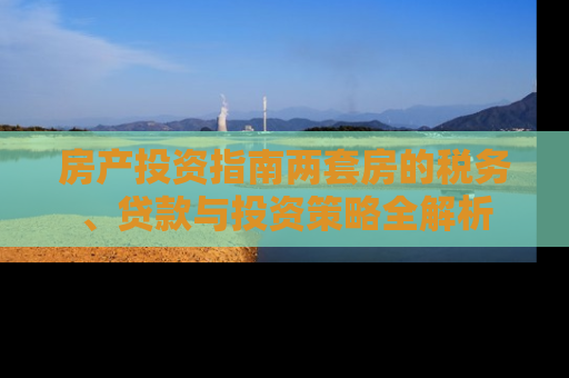 房产投资指南两套房的税务、贷款与投资策略全解析