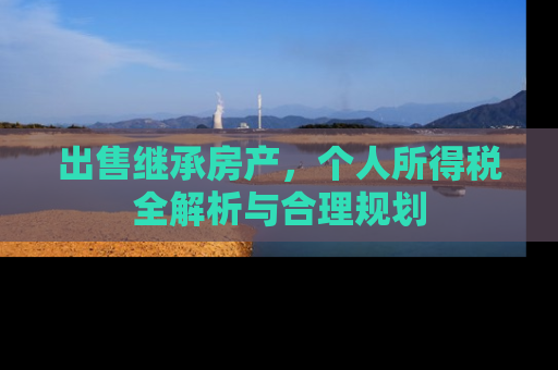 出售继承房产，个人所得税全解析与合理规划