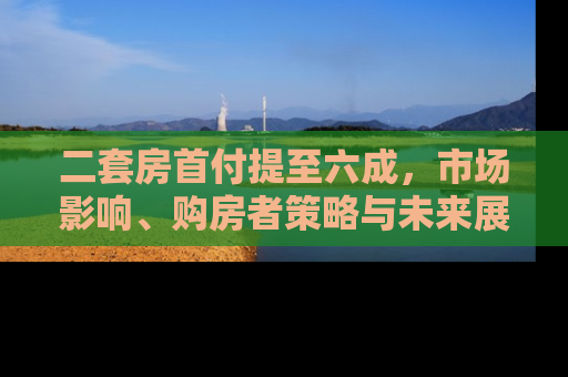二套房首付提至六成，市场影响、购房者策略与未来展望