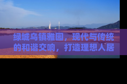 绿城乌镇雅园，现代与传统的和谐交响，打造理想人居新典范