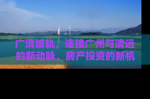 广清城轨，连接广州与清远的新动脉，房产投资的新机遇