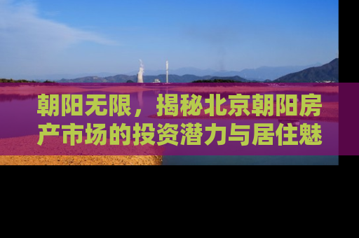 朝阳无限，揭秘北京朝阳房产市场的投资潜力与居住魅力
