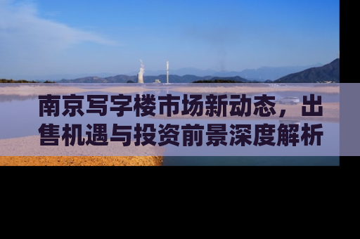 南京写字楼市场新动态，出售机遇与投资前景深度解析