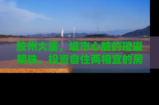 胶州大厦，城市心脏的璀璨明珠，投资自住两相宜的房产新选择