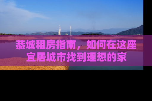恭城租房指南，如何在这座宜居城市找到理想的家