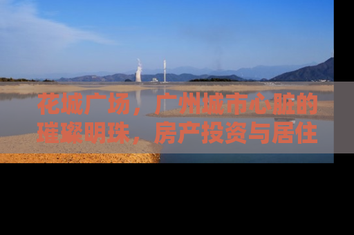 花城广场，广州城市心脏的璀璨明珠，房产投资与居住的理想之地