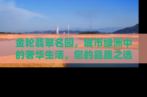 金轮翡翠名园，城市绿洲中的奢华生活，您的品质之选