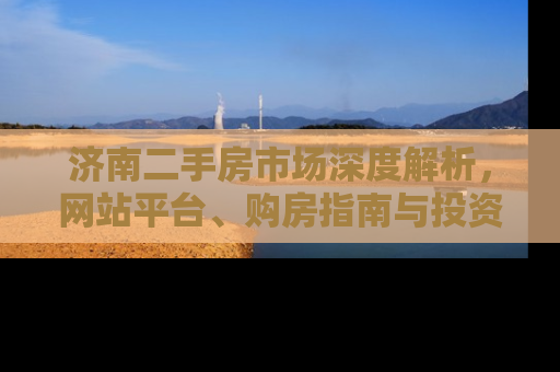济南二手房市场深度解析，网站平台、购房指南与投资策略