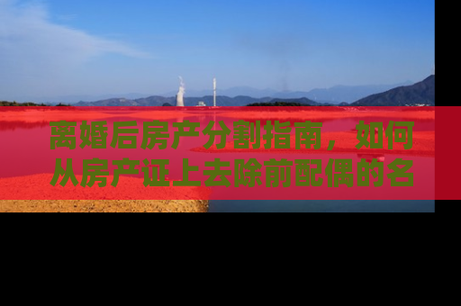 离婚后房产分割指南，如何从房产证上去除前配偶的名字