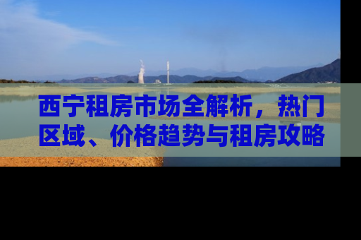 西宁租房市场全解析,热门区域、价格趋势与租房攻略 西宁租房市场全解析,热门区域、价格趋势与租房攻略