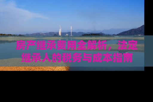 房产继承费用全解析，法定继承人的税务与成本指南