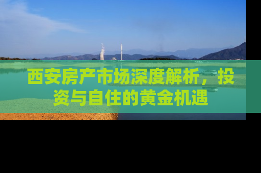 西安房产市场深度解析，投资与自住的黄金机遇